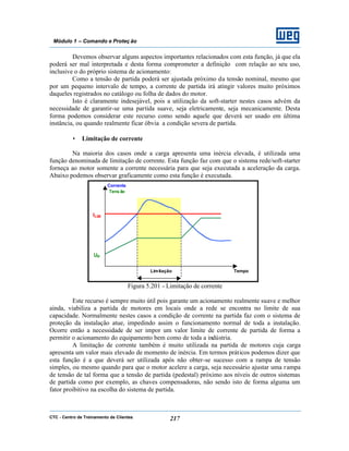 CTC - Centro de Treinamento de Clientes 217
Módulo 1 – Comando e Proteç ão
Devemos observar alguns aspectos importantes relacionados com esta função, já que ela
poderá ser mal interpretada e desta forma comprometer a definição com relação ao seu uso,
inclusive o do próprio sistema de acionamento:
Como a tensão de partida poderá ser ajustada próximo da tensão nominal, mesmo que
por um pequeno intervalo de tempo, a corrente de partida irá atingir valores muito próximos
daqueles registrados no catálogo ou folha de dados do motor.
Isto é claramente indesejável, pois a utilização da soft-starter nestes casos advém da
necessidade de garantir-se uma partida suave, seja eletricamente, seja mecanicamente. Desta
forma podemos considerar este recurso como sendo aquele que deverá ser usado em última
instância, ou quando realmente ficar óbvia a condição severa de partida.
• Limitação de corrente
Na maioria dos casos onde a carga apresenta uma inércia elevada, é utilizada uma
função denominada de limitação de corrente. Esta função faz com que o sistema rede/soft-starter
forneça ao motor somente a corrente necessária para que seja executada a aceleração da carga.
Abaixo podemos observar graficamente como esta função é executada.
Figura 5.201 - Limitação de corrente
Este recurso é sempre muito útil pois garante um acionamento realmente suave e melhor
ainda, viabiliza a partida de motores em locais onde a rede se encontra no limite de sua
capacidade. Normalmente nestes casos a condição de corrente na partida faz com o sistema de
proteção da instalação atue, impedindo assim o funcionamento normal de toda a instalação.
Ocorre então a necessidade de ser impor um valor limite de corrente de partida de forma a
permitir o acionamento do equipamento bem como de toda a indústria.
A limitação de corrente também é muito utilizada na partida de motores cuja carga
apresenta um valor mais elevado de momento de inércia. Em termos práticos podemos dizer que
esta função é a que deverá ser utilizada após não obter-se sucesso com a rampa de tensão
simples, ou mesmo quando para que o motor acelere a carga, seja necessário ajustar uma rampa
de tensão de tal forma que a tensão de partida (pedestal) próximo aos níveis de outros sistemas
de partida como por exemplo, as chaves compensadoras, não sendo isto de forma alguma um
fator proibitivo na escolha do sistema de partida.
Corrente
Tensão
TempoLimitação
ILIM
UP
 