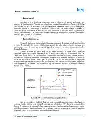 CTC - Centro de Treinamento de Clientes 218
Módulo 1 – Comando e Proteç ão
• Pump control
Esta função é utilizada especialmente para a aplicação de partida soft-starter em
sistemas de bombeamento. Trata-se na realidade de uma configuração específica (pré definida)
para atender este tipo de aplicação, onde normalmente é necessário estabelecer uma rampa de
tensão na aceleração, uma rampa de tensão na desaceleração e a habilitação de proteções. A
rampa de tensão na desaceleração é ativada para minimizar o golpe de aríete, prejudicial ao
sistema como um todo. São habilitadas também as proteções de seqüência de fase e subcorrente
imediata (para evitar o escorvamento).
• Economia de energia
Uma soft-starter que inclua características de otimização de energia simplesmente altera
o ponto de operação do motor. Esta função, quando ativada, reduz a tensão aplicada aos
terminais do motor de modo que a energia necessária para suprir o campo seja proporcional à
demanda da carga.
Quando a tensão no motor está em seu valor nominal e a carga exige o máximo
conjugado para o qual o motor foi especificado, o ponto de operação será definido pelo ponto A,
conforme a figura abaixo. Se carga diminui e o motor for alimentado por uma tensão constante,
a velocidade (rotação) aumentará ligeiramente, a demanda de corrente reduzirá e o ponto de
operação se moverá junto à curva para o ponto B. Por ser um motor onde o conjugado
desenvolvido é proporcional ao quadrado da tensão aplicada, haverá uma redução do conjugado
com uma redução de tensão. Caso esta tensão seja devidamente reduzida, o ponto de operação
passará a ser o ponto A
.
Figura 5.202 -Equilíbrio entre conjugado e tensão
Em termos práticos pode-se observar uma otimização com resultados significativos
somente quando o motor está operando com cargas inferiores a 50% da carga nominal. Isto,
diga-se de passagem, é muito difícil de encontrar-se pois estaríamos falando de motores muito
sobredimensionados, o que atualmente em virtude da crescente preocupação com o desperdício
de energia e fator de potência, vem sendo evitado a todo custo.
A
- Conjugado reduzido
B - Ponto de Operação
A - Conjugado a Plena carga
C
n
Conjugado a
tensão nominal
Conjugado a
tensão reduzida
 