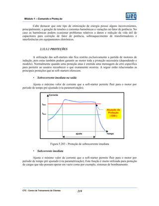 CTC - Centro de Treinamento de Clientes 219
Módulo 1 – Comando e Proteç ão
Cabe destacar que este tipo de otimização de energia possui alguns inconvenientes,
principalmente, a geração de tensões e correntes harmônicas e variações no fator de potência. No
caso as harmônicas podem ocasionar problemas relativos a danos e redução da vida útil de
capacitores para correção de fator de potência, sobreaquecimento de transformadores e
interferências em equipamentos eletrônicos.
2.32.3.2 PROTEÇÕES
A utilização das soft-starters não fica restrita exclusivamente a partida de motores de
indução, pois estas também podem garantir ao motor toda a proteção necessária (dependendo o
modelo). Normalmente quando uma proteção atua é emitida uma mensagem de erro específica
para permitir ao usuário reconhecer o que exatamente ocorreu. A seguir estão relacionadas as
principais proteções que as soft-starters oferecem.
• Sobrecorrente imediata na saída
Ajusta o máximo valor de corrente que a soft-starter permite fluir para o motor por
período de tempo pré ajustado (via parametrização);
Figura 5.203 - Proteção de sobrecorrente imediata
• Subcorrente imediata
Ajusta o mínimo valor de corrente que a soft-starter permite fluir para o motor por
período de tempo pré ajustado (via parametrização); Esta função é muito utilizada para proteção
de cargas que não possam operar em vazio como por exemplo, sistemas de bombeamento.
Atuação da
Proteção
( E06 )
Corrente
Tempoajuste
ISOC
INom
 