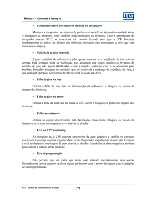 CTC - Centro de Treinamento de Clientes 221
Módulo 1 – Comando e Proteç ão
• Sobretemperatura nos tiristores (medida no dissipador)
Monitora a temperatura no circuito de potência através de um termostato montado sobre
o dissipador de alumínio, onde também estão montados os tiristores. Caso a temperatura do
dissipador superar 90°C, o termostato irá comutar fazendo com que a CPU bloqueie
imediatamente os pulsos de disparo dos tiristores, enviando uma mensagem de erro que será
mostrada no display.
• Seqüência de fase invertida
Alguns modelos de soft-starters irão operar somente se a seqüência de fase estiver
correta. Esta proteção pode ser habilitada para assegurar que cargas sensíveis a inversão do
sentido de giro não sejam danificadas, como exemplo, podemos citar o acionamento para
bombas. Uma desvantagem dos modelos que são sensíveis a mudança da seqüência de fase, é
que qualquer operação de reversão deverá ser feita na saída da chave.
• Falta de fase na rede
Detecta a falta de uma fase na alimentação da soft-starter e bloqueia os pulsos de
disparo dos tiristores.
• Falta de fase no motor
Detecta a falta de uma fase na saída da soft-starter e bloqueia os pulsos de disparo dos
tiristores.
• Falha nos tiristores
Detecta se algum dos tiristores está danificado. Caso exista, bloqueia os pulsos de
disparo e envia uma mensagem de erro através do display.
• Erro na CPU (watchdog)
Ao energizar-se, a CPU executa uma rotina de auto diagnose e verifica os circuitos
essenciais. Caso haja alguma irregularidade, serão bloqueados os pulsos de disparo dos tiristores
e será enviada uma mensagem de erro através do display. Interferência eletromagnética também
pode causar a atuação desta proteção.
• Erro de programação
Não permite que um valor que tenha sido alterado incorretamente seja aceito.
Normalmente ocorre quando se altera algum parâmetro com o motor desligado e nas condições
de incompatibilidade.
 