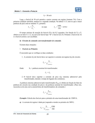 CTC - Centro de Treinamento de Clientes 23
Módulo 1 – Comando e Proteç ão
IF = 50 mA
Logo, o fusível de 50 mA permite a maior corrente em regime (instante T4). Com a
primeira condição satisfeita, analisa-se a segunda condição. Na tabela 5.1.5, tem-se que a maior
potência de pico está no instante T1, portanto:
c
P
p
U
S
I = , ou seja: AI p 54,4
220
1000
==
O tempo mínimo de atuação do fusível (T) é de 0,2 segundos. Em função de TP e T,
obtém-se no item 5.1.1.2, na curva do fusível tipo “D” o fusível em 2A. Portanto o fusível de 2A
é o fusível correto a ser escolhido.
b) Circuito de comando com transformador de comando.
Existem duas situações:
• Fusíveis no Primário
É necessário que se verifique as duas condições:
1. A corrente (IF) do fusível deve ser superior à corrente em regime (IR) do circuito.
primàirio
T
R
U
S
I =
Onde: ST = potência nominal do transformador.
RF II >
2. O fusível deve suportar a corrente de pico (Ip) máxima admissível pelo
transformador, durante o tempo de ligação dos contatores.
A potência máxima admissível pelo transformador (Smáx) é obtida em função do fator de
potência do circuito (na condição de pico) e da potência nominal do transformador. (Para isto,
necessita-se de uma curva característica de transformadores de comando.)
primário
máx
p
U
S
I =
Exemplo: Cálculo dos fusíveis para o primário de uma transformador de 1500VA.
a) A corrente de regime é dada por (supondo a tensão no primário de 380V):
380
1500
==
primário
T
R
U
S
I
 