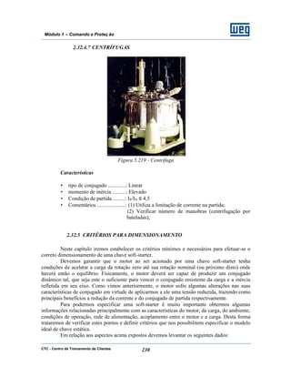 CTC - Centro de Treinamento de Clientes 230
Módulo 1 – Comando e Proteç ão
2.32.4.7 CENTRÍFUGAS
Figura 5.219 - Centrífuga
Características
• tipo de conjugado .............: Linear
• momento de inércia ..........: Elevado
• Condição de partida .........: IP/IN ≤ 4,5
• Comentários .....................: (1) Utiliza a limitação de corrente na partida;
(2) Verificar número de manobras (centrifugação por
bateladas);
2.32.5 CRITÉRIOS PARA DIMENSIONAMENTO
Neste capítulo iremos estabelecer os critérios mínimos e necessários para efetuar-se o
correto dimensionamento de uma chave soft-starter.
Devemos garantir que o motor ao ser acionado por uma chave soft-starter tenha
condições de acelerar a carga da rotação zero até sua rotação nominal (ou próximo disto) onde
haverá então o equilíbrio. Fisicamente, o motor deverá ser capaz de produzir um conjugado
dinâmico tal, que seja este o suficiente para vencer o conjugado resistente da carga e a inércia
refletida em seu eixo. Como vimos anteriormente, o motor sofre algumas alterações nas suas
características de conjugado em virtude de aplicarmos a ele uma tensão reduzida, trazendo como
principais benefícios a redução da corrente e do conjugado de partida respectivamente.
Para podermos especificar uma soft-starter é muito importante obtermos algumas
informações relacionadas principalmente com as características do motor, da carga, do ambiente,
condições de operação, rede de alimentação, acoplamento entre o motor e a carga. Desta forma
trataremos de verificar estes pontos e definir critérios que nos possibilitem especificar o modelo
ideal de chave estática.
Em relação aos aspectos acima expostos devemos levantar os seguintes dados:
 