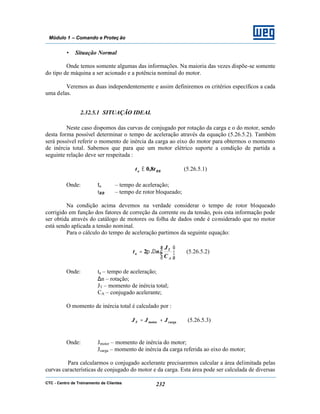 CTC - Centro de Treinamento de Clientes 232
Módulo 1 – Comando e Proteç ão
• Situação Normal
Onde temos somente algumas das informações. Na maioria das vezes dispõe-se somente
do tipo de máquina a ser acionado e a potência nominal do motor.
Veremos as duas independentemente e assim definiremos os critérios específicos a cada
uma delas.
2.32.5.1 SITUAÇÃO IDEAL
Neste caso dispomos das curvas de conjugado por rotação da carga e o do motor, sendo
desta forma possível determinar o tempo de aceleração através da equação (5.26.5.2). Também
será possível referir o momento de inércia da carga ao eixo do motor para obtermos o momento
de inércia total. Sabemos que para que um motor elétrico suporte a condição de partida a
seguinte relação deve ser respeitada :
RBa tt 8,0≤ (5.26.5.1)
Onde: ta – tempo de aceleração;
tRB – tempo de rotor bloqueado;
Na condição acima devemos na verdade considerar o tempo de rotor bloqueado
corrigido em função dos fatores de correção da corrente ou da tensão, pois esta informação pode
ser obtida através do catálogo de motores ou folha de dados onde é considerado que no motor
está sendo aplicada a tensão nominal.
Para o cálculo do tempo de aceleração partimos da seguinte equação:






∆=
A
T
a
C
J
nt ..2π (5.26.5.2)
Onde: ta – tempo de aceleração;
∆n – rotação;
JT – momento de inércia total;
CA – conjugado acelerante;
O momento de inércia total é calculado por :
cargamotor JJJT += (5.26.5.3)
Onde: Jmotor – momento de inércia do motor;
Jcarga – momento de inércia da carga referida ao eixo do motor;
Para calcularmos o conjugado acelerante precisaremos calcular a área delimitada pelas
curvas características de conjugado do motor e da carga. Esta área pode ser calculada de diversas
 