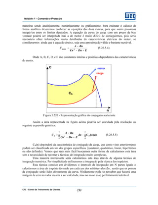 CTC - Centro de Treinamento de Clientes 233
Módulo 1 – Comando e Proteç ão
maneiras sendo analiticamente, numericamente ou graficamente. Para executar o cálculo de
forma analítica deveremos conhecer as equações das duas curvas, para que assim possamos
integrá-las entre os limites desejados. A equação da curva de carga com um pouco de boa
vontade poderá ser interpolada mas a do motor é muito difícil de conseguirmos, pois seria
necessário obter informações muito detalhadas da características elétricas do motor, se
considerarmos ainda que a equação abaixo, seja uma aproximação válida e bastante razoável.
EDnCn
BnA
C
+−
−
= 2motor (5.26.5.4)
Onde A, B, C, D, e E são constantes inteiras e positivas dependentes das características
do motor.
Figura 5.220 - Representação gráfica do conjugado acelerante
Assim a área representada na figura acima poderia ser calculada pela resolução da
seguinte expressão genérica:
∫ ∫−
+−
−
=
n n
RA dnnCdn
EDnCn
BnA
C
0 0
2
)( (5.26.5.5)
CR(n) dependerá da característica de conjugado da carga, que como visto anteriormente
poderá ser classificada em um dos grupos específicos (constante, quadrático, linear, hiperbólico
ou não definido). Vemos que será mais fácil buscarmos outra forma de calcularmos esta área
sem a necessidade de recorrer a técnicas de integração muito complexas.
Uma maneira interessante seria calcularmos esta área através de alguma técnica de
integração numérica. Por simplicidade utilizaremos a integração pela técnica dos trapézios.
Esta técnica consiste em dividirmos o intervalo de integração em N partes iguais e
calcularmos a área do trapézio formado em cada um dos subintervalos ∆n , sendo que os pontos
de conjugado serão lidos diretamente da curva. Nitidamente pode-se perceber que haverá uma
margem de erro no valor da área a ser calculada, mas no nosso caso perfeitamente tolerável.
C
n
motor
carga
CA
 