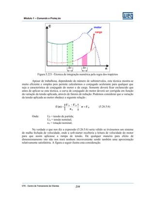 CTC - Centro de Treinamento de Clientes 234
Módulo 1 – Comando e Proteç ão
Figura 5.221 -Técnica de integração numérica pela regra dos trapézios
Apesar de trabalhosa, dependendo do número de subintervalos, esta técnica mostra-se
muito eficiente e simples pois permite calcularmos o conjugado acelerante para qualquer que
seja a característica de conjugado do motor e da carga. Somente deverá ficar esclarecido que
antes de aplicar-se esta técnica, a curva de conjugado do motor deverá ser corrigida em função
da variação da tensão aplicada, através de fatores de redução. Podemos considerar que a variação
da tensão aplicada ao motor obedece a seguinte relação :
P
N
PN
Un
n
UU
nU +×




 −
=)( (5.26.5.6)
Onde: UP = tensão de partida;
UN = tensão nominal;
nN = rotação nominal;
Na verdade o que nos diz a expressão (5.26.5.6) seria válido se tivéssemos um sistema
de malha fechada de velocidade, onde a soft-starter receberia a leitura de velocidade do motor
para que assim aplicasse a rampa de tensão. De qualquer maneira para efeito de
dimensionamento isto não nos trará nenhum inconveniente sendo também uma aproximação
relativamente satisfatória. A figura a seguir ilustra esta consideração.
C
n
motor
carga
∆n ∆n
 