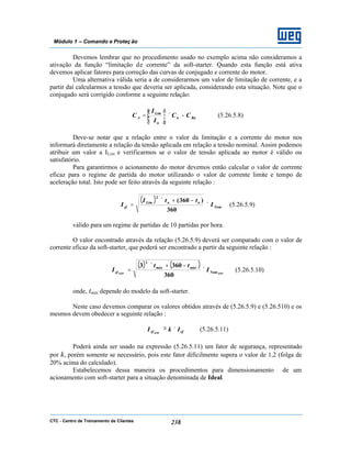CTC - Centro de Treinamento de Clientes 238
Módulo 1 – Comando e Proteç ão
Devemos lembrar que no procedimento usado no exemplo acima não consideramos a
ativação da função “limitação de corrente” da soft-starter. Quando esta função está ativa
devemos aplicar fatores para correção das curvas de conjugado e corrente do motor.
Uma alternativa válida seria a de considerarmos um valor de limitação de corrente, e a
partir daí calcularmos a tensão que deveria ser aplicada, considerando esta situação. Note que o
conjugado será corrigido conforme a seguinte relação:
Rnn
n
Lim
A CC
I
I
C −×





= (5.26.5.8)
Deve-se notar que a relação entre o valor da limitação e a corrente do motor nos
informará diretamente a relação da tensão aplicada em relação a tensão nominal. Assim podemos
atribuir um valor a ILim e verificarmos se o valor de tensão aplicada ao motor é válido ou
satisfatório.
Para garantirmos o acionamento do motor devemos então calcular o valor de corrente
eficaz para o regime de partida do motor utilizando o valor de corrente limite e tempo de
aceleração total. Isto pode ser feito através da seguinte relação :
( )
Nom
aaLim
ef I
ttI
I ×
−+×
=
360
)360(
2
(5.26.5.9)
válido para um regime de partidas de 10 partidas por hora.
O valor encontrado através da relação (5.26.5.9) deverá ser comparado com o valor de
corrente eficaz da soft-starter, que poderá ser encontrado a partir da seguinte relação :
( ) ( )
SSWSSW Nom
máxmáx
ef I
tt
I ×
−+×
=
360
3603
2
(5.26.5.10)
onde, tmáx depende do modelo da soft-starter.
Neste caso devemos comparar os valores obtidos através de (5.26.5.9) e (5.26.510) e os
mesmos devem obedecer a seguinte relação :
efef IkI SSW
×≥ (5.26.5.11)
Poderá ainda ser usado na expressão (5.26.5.11) um fator de segurança, representado
por k, porém somente se necessário, pois este fator dificilmente supera o valor de 1,2 (folga de
20% acima do calculado).
Estabelecemos dessa maneira os procedimentos para dimensionamento de um
acionamento com soft-starter para a situação denominada de Ideal.
 