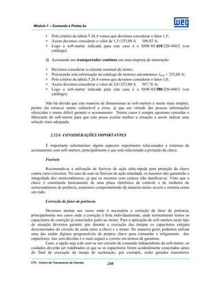 CTC - Centro de Treinamento de Clientes 240
Módulo 1 – Comando e Proteç ão
• Pelo critério da tabela 5.26.4 vemos que devemos considerar o fator 1,5;
• Assim devemos considerar o valor de 1,5×253,88 A ⇒ 380,82 A;
• Logo a soft-starter indicada para este caso é a SSW-03.410/220-440/2 (ver
catálogo).
3) Acionando um transportador contínuo em uma empresa de mineração.
• Devemos considerar a corrente nominal do motor;
• Procurando esta informação no catálogo de motores encontramos Inom = 253,88 A;
• Pelo critério da tabela 5.26.4 vemos que devemos considerar o fator 1,0;
• Assim devemos considerar o valor de 2,0×253,88 A ⇒ 507,76 A;
• Logo a soft-starter indicada para este caso é a SSW-03.580/220-440/2 (ver
catálogo).
Não há dúvida que este maneira de dimensionar as soft-starters é muito mais simples,
porém ela torna-se muito vulnerável a erros, já que em virtude das poucas informações
oferecidas é muito difícil garantir o acionamento. Nestes casos é sempre oportuno consultar o
fabricante da soft-starter para que este possa avaliar melhor a situação e assim indicar uma
solução mais adequada.
2.32.6 CONSIDERAÇÕES IMPORTANTES
É importante salientarmos alguns aspectos importantes relacionados a sistemas de
acionamento com soft-starters, principalmente o que está relacionado a proteção da chave.
Fusíveis
Recomenda-se a utilização de fusíveis de ação ultra-rápida para proteção da chave
contra curto-circuitos. No caso de usar-se fusíveis de ação retardada, os mesmos não garantirão a
integridade dos semicondutores, já que os mesmos com certeza irão danificar-se. Visto que a
chave é constituída basicamente de uma placa eletrônica de controle e de módulos de
semicondutores de potência, estaremos comprometendo de maneira muito severa o sistema como
um todo.
Correção de fator de potência
Devemos atentar aos casos onde é necessária a correção de fator de potência,
principalmente nos casos onde a correção é feita individualmente, onde normalmente temos os
capacitores de correção já conectados junto ao motor. Para a aplicação de soft-starters neste tipo
de situação devemos garantir que durante a execução das rampas os capacitores estejam
desconectados do circuito de saída entre a chave e o motor. De maneira geral, podemos utilizar
uma das saídas digitais programáveis da própria chave para comandar o religamento dos
capacitores. Isto sem dúvidas é o mais seguro e correto em termos de garantias.
Caso, a opção seja a de usar-se um circuito de comando independente da soft-starter, os
cuidados deverão ser redobrados já que se os capacitores forem acidetalmente conectados antes
do final de execução da rampa de aceleração, por exemplo, serão gerados transitórios
 