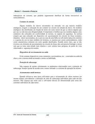CTC - Centro de Treinamento de Clientes 241
Módulo 1 – Comando e Proteç ão
indesejáveis de corrente, que poderão seguramente danificar de forma irreversível os
semicondutores.
Contator de entrada
Alguns modelos de chaves encontrados no mercado, em sua maioria modelos
analógicos, exigem a colocação de um contator no circuito de entrada da chave. Os modelos
analógicos são distribuídos em função de terem um custo menor do que as chaves digitais que
por sua vez não tem esta obrigatoriedade. O importante é lembrar que nos modelos digitais estes
contatores são colocados em conformidade às normas, no aspecto de segurança. As normas
exigem que seja colocado um dispositivo de seccionamento do circuito de força (contator,
disjuntor, chave seccionadora, etc.), pois no caso de uma falha na soft-starter (placa de controle)
e a queima de um ou mais módulos de tiristores, os mesmos por serem semicondutores, terão
como característica entrarem em curto quando danificados, ficando assim claro, que se não
tivermos um elemento de seccionamento no circuito de força, não será possível desligar o motor
sem que se tome uma atitude mais drástica e com certeza mais perigosa, do ponto de vista
relacionado a segurança do usuário.
Dispositivos de seccionamento na saída
Evite comutar dispositivos como contatores, seccionadoras, etc. , conectados na saída da
chave, com a mesma ainda acionando o motor ou habilitada.
Proteção de sobrecarga
Não esqueça de ajustar corretamente os parâmetros relacionados com a proteção de
sobrecarga. Sempre ajustar de acordo com o motor utilizado e a corrente de operação do mesmo.
Acionamentos multi-motores
Quando utilizar-se uma única soft-starter para o acionamento de vários motores (ao
mesmo tempo), providenciar a utilização de relés de sobrecarga individuais para cada um dos
motores. Não esqueça que neste caso a soft-starter deverá ser dimensionada pela soma das
correntes individuais de cada motor.
 