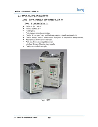 CTC - Centro de Treinamento de Clientes 243
Módulo 1 – Comando e Proteç ão
2.33 TIPOS DE SOFT-STARTER WEG
2.33.1 SOFT-STARTER SSW-03PLUS E SSW-04
2.33.1.1 CARACTERÍSTICAS:
• Potência: 5 a 2500 cv;
• Tensão: 220 a 575 V;
• Full Digital;
• Proteções do motor incorporadas;
• Função “Kick-Start” para partida de cargas com elevado atrito estático;
• Função “Pump Control” para controle inteligente de sistemas de bombeamento;
• Relé térmico eletrônico incorporado;
• Proteção eletrônica integral do motor;
• Interface Homem-Máquina incorporada;
• Função economia de energia.
Figura 5.235
 