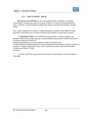 CTC - Centro de Treinamento de Clientes 253
Módulo 1 – Comando e Proteç ão
2.33.3 SOFT-STARTER SSW-06
Soft-Starter Série SSW-06 são chaves de partida estática, destinadas à aceleração,
desaceleração e proteção de motores de indução trifásicos. O controle da tensão aplicada ao
motor, mediante o ajuste do ângulo de disparo dos tiristores, permite obter partidas e paradas
suaves.
Com o ajuste adequado das variáveis, o torque produzido é ajustado à necessidade da carga,
garantindo, desta forma, que a corrente solicitada seja a mínima necessária para a partida.
As Soft-Starters WEG, série SSW-06 microprocessadas e totalmente digitais, são
produtos dotados de tecnologia de ponta e foram projetadas para garantir a melhor performance
na partida e parada de motores de
indução, apresentando-se como uma solução completa e de baixo custo.
A interface homem-máquina permite fácil ajuste de parâmetros facilitando a posta em marcha e a
operação. A função incorporada “Pump Control” permite um eficaz controle sobre bombas,
evitando desta forma o “Golpe
de Ariete”.
A função controle de torque permite acelerações e desacelerações com rampa linear de
velocidade.
 