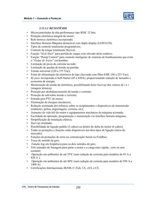 CTC - Centro de Treinamento de Clientes 255
Módulo 1 – Comando e Proteç ão
2.33.3.1 BENEFÍCIOS
• Microcontrolador de alta performance tipo RISC 32 bits;
• Proteção eletrônica integral do motor;
• Relé térmico eletrônico incorporado;
• Interface Homem-Máquina destacável com duplo display (LED/LCD);
• Tipos de controle totalmente programáveis;
• Controle de torque totalmente flexível;
• Função “Kick-Start” para partida de cargas com elevado atrito estático;
• Função “Pump Control” para controle inteligente de sistemas de bombeamento que evita
o “Golpe de Ariete” em bombas;
• Limitação de picos de corrente na rede;
• Limitação de quedas de tensão na partida;
• Tensão universal (220 a 575 Vac);
• Fonte de alimentação da eletrônica do tipo chaveada com filtro EMC (94 a 253 Vac);
• By-pass incorporado à Soft-Starter (85 a 820A), proporcionando redução de tamanho e
economia de energia;
• Monitoração da tensão da eletrônica, possibilitando fazer back-up dos valores de i x t
(imagem térmica);
• Proteção por desbalanceamento de tensão e corrente;
• Proteção de sub/sobre tensão e corrente;
• Entrada para PTC do motor;
• Eliminação de choques mecânicos;
• Redução acentuada dos esforços sobre os acoplamentos e dispositivos de transmissão
(redutores, polias, engrenagens, correias, etc);
• Aumento da vida útil do motor e equipamentos mecânicos da máquina acionada;
• Facilidade de operação, programação e manutenção via interface homem-máquina;
• Simplificação da instalação elétrica;
• Start-up orientado;
• Possibilidade de ligação padrão (3 cabos) ou dentro do delta do motor (6 cabos);
• Todas as proteções e funções estão disponíveis nos dois tipos de ligação (única do
mercado);
• Funções de proteções de erros na comunicação Serial ou Fieldbus;
• Troca do sentido de giro;
• Função Jog em freqüência para os dois sentidos de giro;
• Três métodos de frenagem para parar o motor e a carga mais rápida , com ou sem
contator;
• Operação em ambientes de até 55ºC (sem redução de corrente para modelos de 85 A a
820 A );
• Operação em ambientes de até 40ºC (sem redução de corrente para modelos de 950 A a
1400 A).
• Certificações Internacionais IRAM, C-Tick, UL, cUL e CE.
 