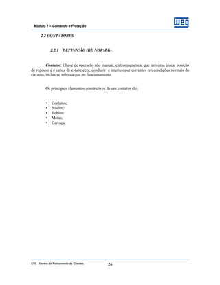 CTC - Centro de Treinamento de Clientes 26
Módulo 1 – Comando e Proteç ão
2.2 CONTATORES
2.2.1 DEFINIÇÃO (DE NORMA):
Contator: Chave de operação não manual, eletromagnética, que tem uma única posição
de repouso e é capaz de estabelecer, conduzir e interromper correntes em condições normais do
circuito, inclusive sobrecargas no funcionamento.
Os principais elementos construtivos de um contator são:
• Contatos;
• Núcleo;
• Bobina;
• Molas;
• Carcaça.
 