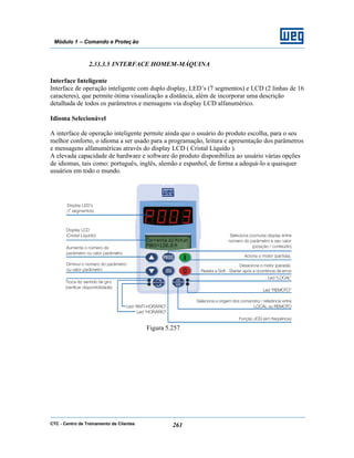 CTC - Centro de Treinamento de Clientes 261
Módulo 1 – Comando e Proteç ão
2.33.3.5 INTERFACE HOMEM-MÁQUINA
Interface Inteligente
Interface de operação inteligente com duplo display, LED’s (7 segmentos) e LCD (2 linhas de 16
caracteres), que permite ótima visualização a distância, além de incorporar uma descrição
detalhada de todos os parâmetros e mensagens via display LCD alfanumérico.
Idioma Selecionável
A interface de operação inteligente permite ainda que o usuário do produto escolha, para o seu
melhor conforto, o idioma a ser usado para a programação, leitura e apresentação dos parâmetros
e mensagens alfanuméricas através do display LCD ( Cristal Líquido ).
A elevada capacidade de hardware e software do produto disponibiliza ao usuário várias opções
de idiomas, tais como: português, inglês, alemão e espanhol, de forma a adequá-lo a quaisquer
usuários em todo o mundo.
Figura 5.257
 