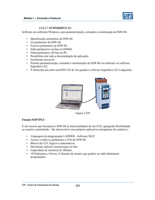 CTC - Centro de Treinamento de Clientes 263
Módulo 1 – Comando e Proteç ão
2.33.3.7 SUPERDRIVE G2
Software em ambiente Windows, para parametrização, comando e monitoração da SSW-06.
• Identificação automática da SSW-06.
• Lê parâmetros da SSW-06.
• Escreve parâmetros na SSW-06.
• Edita parâmetros on-line no SSW06.
• Edita parâmetros off-line no PC.
• Possibilita criar toda a documentação da aplicação.
• Facilmente acessível.
• Permite parametrização, comando e monitoração da SSW-06 via software via software
Superdrive G2.
• É fornecido um cabo serial RS-232 de 3m quando o software Superdrive G2 é adquirido.
Figura 5.259
Função SOFTPLC
É um recurso que incorpora a SSW-06 as funcionalidades de um CLP, agregando flexibilidade
ao usuário e permitindo – lhe desenvolver seus próprios aplicativos (programas do usuários.)
• Linguagem de programação LADDER - Software WLP.
• Acesso a todos os parâmetros e I/Os da SSW-06.
• Blocos de CLP, lógicos e matemáticos.
• Download, upload e monitoração on-line.
• Capacidade de memória de 1Kbytes.
• 18 Parâmetros, 4 Erros, 4 Alarmes de usuário que podem ser individualmente
programados.
 