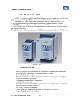 CTC - Centro de Treinamento de Clientes 265
Módulo 1 – Comando e Proteç ão
2.33.4 SOFT-STARTER SSW-07
A SSW-07, com controle DSP (Digital Signal Processor) foi projetada para fornecer ótima
performance na partida e parada de motores com excelente relação custo-benefício.
Permitindo fácil ajuste, simplifica as atividades de start-up e operação do dia-a-dia.
A SSW-07 é compacta, contribuindo para a otimização de espaços em painéis elétricos.
A SSW-07 já incorpora todas as proteções para seu motor elétrico.
A SSW-07 adapta-se as necessidades dos clientes através de seus acessórios opcionais os quais
são facilmente instalados.
Desta forma pode-se adicionar ao produto uma HMI, comunicação e entrada para PTC do motor.
Figura 5.261
2.33.4.1 BENEFÍCIOS
• Redução acentuada dos esforços sobre os acoplamentos e dispositivos de transmissão
(redutores, polias, engrenagens, correias, etc) durante a partida;
• Eliminação de choques mecânicos;
• Aumento da vida útil do motor e equipamentos mecânicos da máquina acionada pela
eliminação de choques mecânicos;
• Facilidade de operação, ajuste e manutenção;
• Instalação elétrica simples;
• Operação em ambientes de até 55 °C (sem redução de corrente para todos os modelos);
• Proteção eletrônica integral do motor;
• Relé térmico eletrônico incorporado;
• Função “Kick-Start” para partida de cargas com elevado atrito estático;
• Evita o “Golpe de Ariete” em bombas;
 