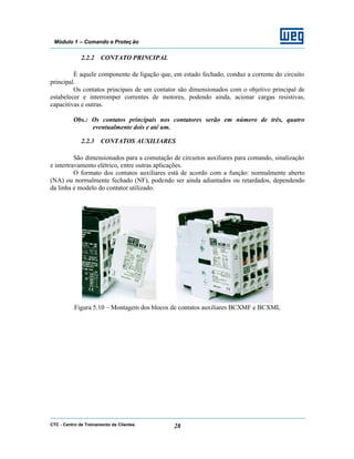 CTC - Centro de Treinamento de Clientes 28
Módulo 1 – Comando e Proteç ão
2.2.2 CONTATO PRINCIPAL
É aquele componente de ligação que, em estado fechado, conduz a corrente do circuito
principal.
Os contatos principais de um contator são dimensionados com o objetivo principal de
estabelecer e interromper correntes de motores, podendo ainda, acionar cargas resistivas,
capacitivas e outras.
Obs.: Os contatos principais nos contatores serão em número de três, quatro
eventualmente dois e até um.
2.2.3 CONTATOS AUXILIARES
São dimensionados para a comutação de circuitos auxiliares para comando, sinalização
e intertravamento elétrico, entre outras aplicações.
O formato dos contatos auxiliares está de acordo com a função: normalmente aberto
(NA) ou normalmente fechado (NF), podendo ser ainda adiantados ou retardados, dependendo
da linha e modelo do contator utilizado.
Figura 5.10 – Montagem dos blocos de contatos auxiliares BCXMF e BCXML
 