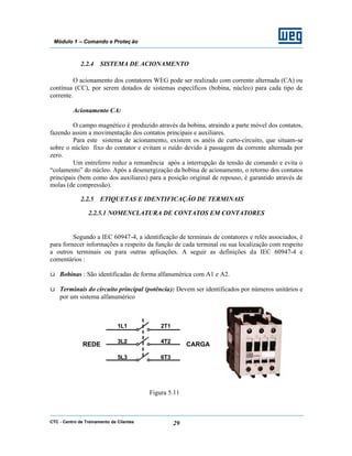 CTC - Centro de Treinamento de Clientes 29
Módulo 1 – Comando e Proteç ão
2.2.4 SISTEMA DE ACIONAMENTO
O acionamento dos contatores WEG pode ser realizado com corrente alternada (CA) ou
contínua (CC), por serem dotados de sistemas específicos (bobina, núcleo) para cada tipo de
corrente.
Acionamento CA:
O campo magnético é produzido através da bobina, atraindo a parte móvel dos contatos,
fazendo assim a movimentação dos contatos principais e auxiliares.
Para este sistema de acionamento, existem os anéis de curto-circuito, que situam-se
sobre o núcleo fixo do contator e evitam o ruído devido à passagem da corrente alternada por
zero.
Um entreferro reduz a remanência após a interrupção da tensão de comando e evita o
“colamento” do núcleo. Após a desenergização da bobina de acionamento, o retorno dos contatos
principais (bem como dos auxiliares) para a posição original de repouso, é garantido através de
molas (de compressão).
2.2.5 ETIQUETAS E IDENTIFICAÇÃO DE TERMINAIS
2.2.5.1 NOMENCLATURA DE CONTATOS EM CONTATORES
Segundo a IEC 60947-4, a identificação de terminais de contatores e relés associados, é
para fornecer informações a respeito da função de cada terminal ou sua localização com respeito
a outros terminais ou para outras aplicações. A seguir as definições da IEC 60947-4 e
comentários :
ü Bobinas : São identificadas de forma alfanumérica com A1 e A2.
ü Terminais do circuito principal (potência): Devem ser identificados por números unitários e
por um sistema alfanumérico
Figura 5.11
1L1 2T1
3L2 4T2
5L3 6T3
REDE CARGA
 