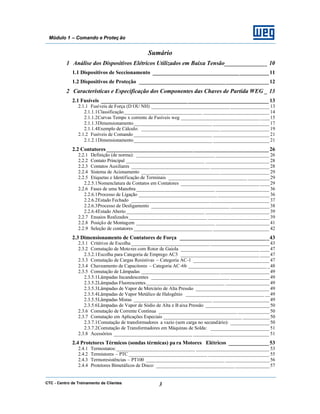 CTC - Centro de Treinamento de Clientes 3
Módulo 1 – Comando e Proteç ão
Sumário
1 Análise dos Dispositivos Elétricos Utilizados em Baixa Tensão______________ 10
1.1 Dispositivos de Seccionamento ___________________________________________11
1.2 Dispositivos de Proteção ________________________________________________12
2 Características e Especificação dos Componentes das Chaves de Partida WEG _ 13
2.1 Fusíveis ______________________________________________________________ 13
2.1.1 Fusíveis de Força (D OU NH) ________________________________ ________________13
2.1.1.1Classificação________________________________ ___________________________ 14
2.1.1.2Curvas Tempo x corrente de Fusíveis weg ________________________________ ____15
2.1.1.3Dimensionamento________________________________ _______________________ 17
2.1.1.4Exemplo de Cálculo: ________________________________ ____________________ 19
2.1.2 Fusíveis de Comando ________________________________ _______________________ 21
2.1.2.1Dimensionamento________________________________ _______________________ 21
2.2 Contatores ____________________________________________________________ 26
2.2.1 Definição (de norma): ________________________________ ______________________ 26
2.2.2 Contato Principal ________________________________ __________________________ 28
2.2.3 Contatos Auxiliares ________________________________ ________________________ 28
2.2.4 Sistema de Acionamento ________________________________ ____________________ 29
2.2.5 Etiquetas e Identificação de Terminais ________________________________ _________29
2.2.5.1Nomenclatura de Contatos em Contatores ________________________________ ____29
2.2.6 Fases de uma Manobra ________________________________ ______________________ 36
2.2.6.1Processo de Ligação ________________________________ _____________________ 36
2.2.6.2Estado Fechado ________________________________ ________________________ 37
2.2.6.3Processo de Desligamento ________________________________ ________________38
2.2.6.4Estado Aberto ________________________________ __________________________ 39
2.2.7 Ensaios Realizados________________________________ _________________________ 39
2.2.8 Posição de Montagem ________________________________ ______________________ 41
2.2.9 Seleção de contatores ________________________________ _______________________ 42
2.3 Dimensionamento de Contatores de Força _________________________________43
2.3.1 Critérios de Escolha ________________________________ ________________________ 43
2.3.2 Comutação de Motores com Rotor de Gaiola ________________________________ ____47
2.3.2.1Escolha para Categoria de Emprego AC3 ________________________________ ____47
2.3.3 Comutação de Cargas Resistivas – Categoria AC-1 _______________________________ 47
2.3.4 Chaveamento de Capacitores – Categoria AC-6b ________________________________ _48
2.3.5 Comutação de Lâmpadas ________________________________ ____________________ 49
2.3.5.1Lâmpadas Incandescentes ________________________________ ________________49
2.3.5.2Lâmpadas Fluorescentes________________________________ __________________49
2.3.5.3Lâmpadas de Vapor de Mercúrio de Alta Pressão ______________________________ 49
2.3.5.4Lâmpadas de Vapor Metálico de Halogênio ________________________________ __49
2.3.5.5Lâmpadas Mistas ________________________________ _______________________ 49
2.3.5.6Lâmpadas de Vapor de Sódio de Alta e B aixa Pressão __________________________ 50
2.3.6 Comutação de Corrente Contínua ________________________________ _____________50
2.3.7 Comutação em Aplicações Especiais ________________________________ ___________50
2.3.7.1Comutação de transformadores a vazio (sem carga no secundário): ________________50
2.3.7.2Comutação de Transformadores em Máquinas de Solda: ________________________ 51
2.3.8 Acessórios ________________________________ _______________________________ 51
2.4 Protetores Térmicos (sondas térmicas) pa ra Motores Elétricos _______________53
2.4.1 Termostatos:________________________________ ______________________________ 53
2.4.2 Termistores – PTC ________________________________ _________________________ 55
2.4.3 Termoresistências – PT100 ________________________________ __________________56
2.4.4 Protetores Bimetálicos de Disco: ________________________________ ______________57
 