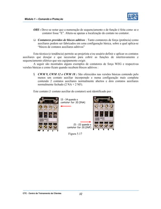 CTC - Centro de Treinamento de Clientes 32
Módulo 1 – Comando e Proteç ão
OBS : Deve-se notar que a numeração de sequenciamento e de função é feita como se o
contator fosse “E”. Altera-se apenas a localização do contato no contator.
ü Contatores providos de blocos aditivos : Tanto contatores de força (potência) como
auxiliares podem ser fabricados em uma configuração básica, sobre a qual aplica-se
“blocos de contatos auxiliares aditivos”
Esta técnica (e tendência) permite ao projetista e/ou usuário definir e aplicar os contatos
auxiliares que desejar e que necessitar para cobrir as funções de intertravamento e
sequenciamento elétrico que seu equipamento exigir.
A seguir são mostrados alguns exemplos de contatores de força WEG e respectivas
versões básicas e como ficam quando recebem blocos aditivos :
§ CWM 9, CWM 12 e CWM 18 : São oferecidos nas versões básicas contendo pelo
menos um contato auxiliar incorporado e numa configuração mais completa
contendo 2 contatos auxiliares normalmente abertos e dois contatos auxiliares
normalmente fechado (2 NA + 2 NF).
Este contato (1 contato auxiliar do contator) será identificado por :
Figura 5.17
13 - 14 quando o
contator for .10 (1NA)
21 - 22 quando o
contator for .01 (1NF)
 