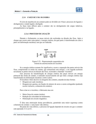 CTC - Centro de Treinamento de Clientes 36
Módulo 1 – Comando e Proteç ão
2.2.6 FASES DE UMA MANOBRA
O ciclo de manobra de um contator pode ser dividido em 4 fases: processos de ligação e
desligamento e estado ligado e desligado.
As fases mais difíceis para o contator são no desligamento (de cargas indutivas,
principalmente) e na ligação.
2.2.6.1 PROCESSO DE LIGAÇÃO
Durante o fechamento, as peças móveis são aceleradas na direção das fixas. Após o
choque que ocorre entre estas partes, a energia cinética, da qual parte é transformada em calor e
parte em deformação mecânica, tem que ser reduzida.
Figura 5.23 – Representação esquemática do
sistema de amortecimento do ricochete
Se a energia cinética restante for significativa, ocorre a separação das partes móveis das
fixas, comprimindo as molas de contato, que armazenam esta energia e em seguida aceleram
novamente as partes móveis na direção das fixas, ocorrendo o chamado “ricochete”.
Este processo de transformação de energia cinética das peças móveis em energia
potencial das molas de contato, é realizado sucessivamente até que toda a energia cinética seja
transformada em deformação mecânica e atrito (calor).
O ricochete é fator decisivo no desgaste dos contatos, atuando de duas formas:
• Desgaste por ação mecânica;
• Desgaste por queima, em função do número de arcos a serem extinguidos (podendo
ocorrer inclusive, colamento de contatos).
Para evitar-se o ricochete, o fabricante atua em:
• Maior força de contato (molas);
• Redução da velocidade de fechamento;
• Otimização do circuito magnético.
É feita uma otimização destas providências, garantindo uma maior segurança contra
colamento de contatos e uma maior vida elétrica.
Do ponto de vista elétrico, o processo de ligação depende do circuito em que o contator
está operando: CA ou CC.
 