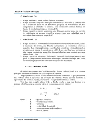 CTC - Centro de Treinamento de Clientes 37
Módulo 1 – Comando e Proteç ão
ð Em Circuitos CA:
§ Cargas resistivas: a tensão está em fase com a corrente;
§ Cargas indutivas: surge uma defasagem entre a tensão e a corrente. A corrente antes
de se estabilizar, passa por um transitório, que pode ser desmembrado em duas
componentes, a alternada e a contínua. Esta componente contínua decresce em
função da constante de tempo do circuito, L/R;
§ Cargas capacitivas: ocorre, igualmente, uma defasagem entre a tensão e a corrente.
A estabilização da corrente transitória acontece com uma velocidade que é
dependente da constante de tempo, RxC.
ð Em Circuitos CC:
§ Cargas indutivas: a corrente não assume instantaneamente um valor nominal, devido
à indutância do circuito, que dificulta o crescimento . a constante de tempo do
circuito é dada pela relação entre o valor final da corrente e a velocidade inicial de
crescimento da mesma. A corrente chega a 95% de seu valor final após um tempo de
três vezes a constante de tempo. Em sistemas industriais, esta constante apresenta
valores de até 15ms.
§ Cargas capacitivas: a corrente é limitada pela resistência do circuito e podem ocorrer
picos. O comportamento do circuito é definido pela constante de tempo, RxC, que é
inversamente proporcional à velocidade de decréscimo da corrente.
2.2.6.2 ESTADO FECHADO
O contator encontra-se nesta posição quando a bobina está energizada e os contatos
principais encontram-se fechados em todos os pólos do contator.
Na posição fechado ocorre o aquecimento dos contatos e da bobina. A geração de calor
nos contatos limita a capacidade de condução dos mesmos. Assim, deve-se minimizar o
aquecimento dos contatos, o que é possível com a redução da resistência de contato.
Com base nas equações abaixo (5.2.1 e 5.2.2), conclui-se que para diminuir-se a
potência calorífica, deve-se aumentar a área de passagem da corrente elétrica:
2
IRP ×= (5.2.1)
A
l
R
×
=
ρ
(5.2.2)
Onde: P = potência calorífica;
R = resistência de contato;
I = corrente;
ρ = resistividade do material;
l = comprimento da seção condutora;
A = área de contato.
 