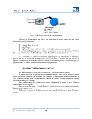 CTC - Centro de Treinamento de Clientes 38
Módulo 1 – Comando e Proteç ão
Figura 5.24 – Representação do contato elétrico
Nota-se, na figura acima, que a área real de contato é sempre menor do que a área
aparente (geométrica) devido a:
§ irregularidade de forma;
§ rugosidade;
§ depósito de corpos estranhos sobre o contato (pó, graxa, oxidação, etc.).
O aumento da força de contato permite a um aumento da área real de contato. Portanto,
deve-se ter uma relação bem definida entre a força de contato e corrente nominal.
(*) Atualmente são fabricados contatores especiais para uso em circuitos de iluminação
pública em que os contatores de força estão fechados quando o contator está na posição de
repouso (durante a noite) e abertos quando acionado o circuito magnético. Isto garante que, na
queima natural da bobina, a função de iluminação seja garantida.
2.2.6.3 PROCESSO DE DESLIGAMENTO
No desligamento de contatores ocorre sempre o fenômeno do arco voltaico.
É importante que o arco seja eliminado rapidamente para evitar que as peças de contato
sejam danificadas. Durante o afastamento dos contatos, na abertura de um circuito elétrico, o
calor gerado provoca a fusão e evaporação do material de contato, fazendo com que a corrente
circule através do arco voltaico.
Com o afastamento dos contatos, tem-se uma maior queda de tensão no arco, até que o
mesmo acaba se extinguindo.
Para corrente alternada, a extinção do arco é mais simples, pois aproveita-se a passagem
da corrente pelo ponto zero.
Todo este processo de desligamento tem uma grande influência na vida elétrica do
contato.
 