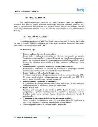 CTC - Centro de Treinamento de Clientes 39
Módulo 1 – Comando e Proteç ão
2.2.6.4 ESTADO ABERTO
Este estado representa para o contator um estado de repouso. Nesse caso poderá haver
influência mais forte de agentes poluentes externos (pó, oxidação, elementos químicos, etc.),
pois não circula corrente pelos contatos, não havendo assim o natural aquecimento e com isso
incide a ação da umidade. (Exceto no caso de contatores anteriormente citados, para iluminação
pública).
2.2.7 ENSAIOS REALIZADOS
A qualidade dos contatores WEG é verificada e garantida através de ensaios apropriados
(de tipo, individual e especial), segundo a IEC 60947 e procedimentos internos normalizados e
auditados em conformidade com a ISO 9002.
ð Ensaios de Tipo
• Comprovação da elevação de temperatura:
Ensaio onde é medida a temperatura nos diversos componentes do contator
(contatos principais, auxiliares e eletroímãs), sendo que esta não deve ultrapassar os
valores que constam na norma. O contator deve estar instalado nas condições usuais
de serviço e não deve sofrer influência de aquecimento ou resfriamento externo
indevido;
• Comprovação da capacidade nominal de abertura e fechamento:
Verificação da capacidade do contator em estabelecer e interromper correntes
maiores que a nominal, cujos valores são mencionados na norma;
• Comprovação dos valores limites de operação:
O contator deve ser capaz de operar para uma tensão de acionamento entre 0,85 e
1,1 vezes a tensão nominal e só deve desoperar para uma tensão entre 0,75 e 0,10
vezes a tensão nominal (ensaio realizado sem carga);
• Comprovação da capacidade de sobrecarga:
É a capacidade do contator conduzir uma corrente equivalente a 8 vezes a corrente
nominal em regime AC3 durante 10s sem que surjam danos.
• Ensaio de isolação:
Realizado com aplicação de uma tensão de 2640V durante 1s entre os diversos
componentes do contator (contatos principais, auxiliares e eletroímã). Tem por
finalidade comprovar se o contator é capaz de suportar sobretensões elevadas de
curta duração.
• Comprovação dos tempos de fechamento, abertura e ricochete:
Com a utilização de equipamentos específicos (osciloscópio) são verificados os
respectivos tempos de fechamento, abertura e ricochete do contator.
• Comprovação dos cursos de cabeçote e curso de contato.
 