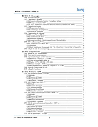 CTC - Centro de Treinamento de Clientes 4
Módulo 1 – Comando e Proteç ão
2.5 Relés de Sobrecarga ____________________________________________________58
2.5.1 Definição e Função ________________________________ ________________________ 58
2.5.2 Construção e Operação ________________________________ _____________________ 58
2.5.2.1Dispositivo Mecânico Sensível Contra Falta de Fase ____________________________ 59
2.5.2.2Proteção com Relés + TC’s ________________________________ _______________61
2.5.2.3Curva Característica de Desarme dos relés térmicos (conforme IEC 60947) _________61
2.5.3 Condições de Serviço ________________________________ _______________________ 62
2.5.3.1Temperatura Ambiente ________________________________ ___________________ 62
2.5.3.2Compensação de Temperatura ________________________________ _____________63
2.5.3.3Posição de Montagem ________________________________ ___________________ 63
2.5.4 Características de Operação ________________________________ __________________63
2.5.4.1Corrente Nominal do Motor ________________________________ _______________63
2.5.4.2Características da Rede ________________________________ __________________63
2.5.4.3Número de Manobras ________________________________ ____________________ 64
2.5.4.4Instalação de Relés Tripolares para Serviço Mono e Bifásico _____________________ 64
2.5.5 Relés de Sobrecarga WEG ________________________________ ___________________ 64
2.5.5.1Características Dos Relés WEG: ________________________________ ___________65
2.5.5.2Terminais:________________________________ _____________________________ 66
2.5.5.3Tecla Multifunção - Proramação RW 17D, 27D, 67D 117.1D, 117.2D, 317D e 407D __66
2.5.6 Seleção de relés de sobrecarga weg ________________________________ ____________67
2.6 Relés Temporizadores __________________________________________________68
2.6.1 Seleção de relés temporizadores: ________________________________ ______________69
2.6.2 Tipos de relés temporizadores ________________________________ ________________70
2.6.3 Esquemas de ligação de relés temporizadores ________________________________ ____72
2.6.3.1Retardo na Energização - RTW RE ________________________________ _________72
2.6.3.2Pulso na Energização - RTW pE ________________________________ ___________73
2.6.3.3Cíclico - RTW – CI / CIL / CID / CIR ________________________________ _______74
2.6.3.4Estrela-Triangulo - RTW et ________________________________ _______________75
2.6.3.5Relé Temporizador - Retardo na Energização - RTW RE ________________________ 76
2.6.4 Ajuste da Temporização do Relé ________________________________ ______________77
2.6.5 Indicações Luminosas ________________________________ ______________________ 77
2.7 Relés Protetores - RPW _________________________________________________78
2.7.1 Relé Seqüência de Fase – RPW SF ________________________________ ____________78
2.7.1.1Seleção ________________________________ _______________________________ 78
2.7.1.2Esquema de Ligação ________________________________ _____________________ 79
2.7.1.3Diagrama Funcional ________________________________ _____________________ 79
2.7.1.4Indicações Luminosas ________________________________ ___________________ 79
2.7.2 Relé Falta de Fase – RPW FF ________________________________ ________________80
2.7.2.1Seleção ________________________________ _______________________________ 81
2.7.2.2Esquema de Ligação ________________________________ _____________________ 81
2.7.2.3Diagrama Funcional ________________________________ _____________________ 81
2.7.2.4Ajuste de Sensibilidade ________________________________ __________________82
2.7.2.5Indicações Luminosas ________________________________ ___________________ 82
2.7.3 Relé Falta de Fase e sequencia de fase – RPW FSF _______________________________ 83
2.7.3.1Seleção ________________________________ _______________________________ 84
2.7.3.2Esquema de Ligação ________________________________ _____________________ 84
2.7.3.3Diagrama Funcional ________________________________ _____________________ 84
2.7.3.4Ajuste de Sensibilidade ________________________________ __________________85
2.7.3.5Indicações Luminosas ________________________________ ___________________ 85
2.7.4 Relé de sub ou sobretensão e falta de fase – RPW ss_______________________________ 86
2.7.4.1Seleção ________________________________ _______________________________ 87
2.7.4.2Esquema de Ligação ________________________________ _____________________ 87
2.7.4.3Diagrama Funcional ________________________________ _____________________ 87
2.7.4.4Ajuste de Sensibilidade ________________________________ __________________88
2.7.4.5Indicações Luminosas ________________________________ ___________________ 88
2.7.5 Relé de proteção ptc – RPW ptc ________________________________ ______________89
 