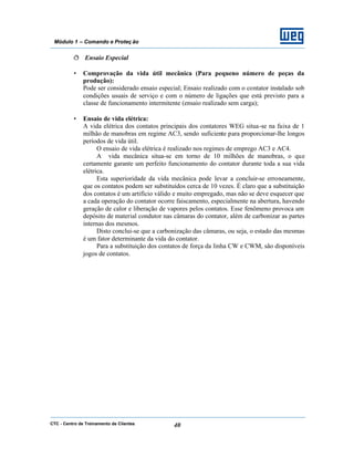 CTC - Centro de Treinamento de Clientes 40
Módulo 1 – Comando e Proteç ão
ð Ensaio Especial
• Comprovação da vida útil mecânica (Para pequeno número de peças da
produção):
Pode ser considerado ensaio especial; Ensaio realizado com o contator instalado sob
condições usuais de serviço e com o número de ligações que está previsto para a
classe de funcionamento intermitente (ensaio realizado sem carga);
• Ensaio de vida elétrica:
A vida elétrica dos contatos principais dos contatores WEG situa-se na faixa de 1
milhão de manobras em regime AC3, sendo suficiente para proporcionar-lhe longos
períodos de vida útil.
O ensaio de vida elétrica é realizado nos regimes de emprego AC3 e AC4.
A vida mecânica situa-se em torno de 10 milhões de manobras, o que
certamente garante um perfeito funcionamento do contator durante toda a sua vida
elétrica.
Esta superioridade da vida mecânica pode levar a concluir-se erroneamente,
que os contatos podem ser substituídos cerca de 10 vezes. É claro que a substituição
dos contatos é um artifício válido e muito empregado, mas não se deve esquecer que
a cada operação do contator ocorre faiscamento, especialmente na abertura, havendo
geração de calor e liberação de vapores pelos contatos. Esse fenômeno provoca um
depósito de material condutor nas câmaras do contator, além de carbonizar as partes
internas dos mesmos.
Disto conclui-se que a carbonização das câmaras, ou seja, o estado das mesmas
é um fator determinante da vida do contator.
Para a substituição dos contatos de força da linha CW e CWM, são disponíveis
jogos de contatos.
 