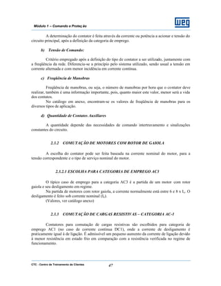 CTC - Centro de Treinamento de Clientes 47
Módulo 1 – Comando e Proteç ão
A determinação do contator é feita através da corrente ou potência a acionar e tensão do
circuito principal, após a definição da categoria de emprego.
b) Tensão de Comando:
Critério empregado após a definição do tipo de contator a ser utilizado, juntamente com
a freqüência da rede. Diferencia-se a princípio pelo sistema utilizado, sendo usual a tensão em
corrente alternada e com menor incidência em corrente contínua.
c) Freqüência de Manobras
Freqüência de manobras, ou seja, o número de manobras por hora que o contator deve
realizar, também é uma informação importante, pois, quanto maior este valor, menor será a vida
dos contatos.
No catálogo em anexo, encontram-se os valores de freqüência de manobras para os
diversos tipos de aplicação.
d) Quantidade de Contatos Auxiliares
A quantidade depende das necessidades de comando intertravamento e sinalizações
constantes do circuito.
2.3.2 COMUTAÇÃO DE MOTORES COM ROTOR DE GAIOLA
A escolha do contator pode ser feita baseada na corrente nominal do motor, para a
tensão correspondente e o tipo de serviço nominal do motor.
2.3.2.1 ESCOLHA PARA CATEGORIA DE EMPREGO AC3
O típico caso de emprego para a categoria AC3 é a partida de um motor com rotor
gaiola e seu desligamento em regime.
Na partida de motores com rotor gaiola, a corrente normalmente está entre 6 e 8 x Ie. O
desligamento é feito sob corrente nominal (Ie).
(Valores, ver catálogo anexo)
2.3.3 COMUTAÇÃO DE CARGAS RESISTIVAS – CATEGORIA AC-1
Contatores para comutação de cargas resistivas são escolhidos para categoria de
emprego AC1 (no caso de corrente contínua DC1), onde a corrente de desligamento é
praticamente igual à de ligação. É admissível um pequeno aumento da corrente de ligação devido
à menor resistência em estado frio em comparação com a resistência verificada no regime de
funcionamento.
 