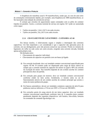 CTC - Centro de Treinamento de Clientes 48
Módulo 1 – Comando e Proteç ão
A freqüência de manobras usual é 50 manobras/hora, sendo que, no caso de uma série
de comutações extremamente rápidas, por exemplo, uma freqüência de 1000 manobras/horas, se
faz necessária uma redução da corrente de serviço.
É comum que circuitos de aquecimento sejam comutados com os pólos do contator
tripolar em paralelo. Assim, a corrente nominal de serviço em regime AC1 pode ser aumentada
como segue:
• 2 pólos em paralelo, 1,6xIe (AC1) em cada circuito;
• 3 pólos em paralelo, 2xIe (AC1) em cada circuito.
2.3.4 CHAVEAMENTO DE CAPACITORES – CATEGORIA AC-6b
Em baixas tensões, é relativamente segura e simples a interrupção das correntes
capacitivas. Um fato importante a ser considerado é que o capacitor não apresenta picos de
corrente, em seu desligamento, pois não procura conservar sua corrente. Porém no instante do
ligamento ele influi na rede como um curto-circuito, exigindo uma corrente elevada, limitada
apenas pela própria rede.
Há distinção entre:
• Chaveamento de capacitor individual;
• Chaveamento de capacitor em paralelo com um banco já ligado.
1) Em correção localizada: deve ser instalado contator convencional especificado para
regime AC-6b. O contator pode ser dispensado para carga de baixa inércia ou
sempre que a corrente nominal do capacitor for menor ou igual a 90% da corrente
de excitação do motor. Sua manobra depende de um contato auxiliar do contator
principal da chave de partida;
2) Em correção para grupos de motores: deve ser instalado contator convencional
conforme citado no item acima. Geralmente, o mesmo entra ou sai de
funcionamento através de um contato auxiliar do contator principal que aciona o
motor de maior potência do grupo;
3) Em bancos automáticos: devem ser instalados contatores especiais da série K para
potências reativas inferiores a 15 kvar em 220V e 25 kvar em 380/440V;
4) Em correções gerais de carga através de um único capacitor: deve ser instalado
contator convencional especificado conforme item 1). A manobra deste contator
geralmente depende dos seguintes dispositivos: relé horário, foto-célula, botoeira
ou comutador de comando liga-desliga e etc.
 