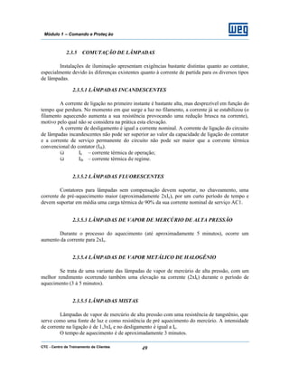 CTC - Centro de Treinamento de Clientes 49
Módulo 1 – Comando e Proteç ão
2.3.5 COMUTAÇÃO DE LÂMPADAS
Instalações de iluminação apresentam exigências bastante distintas quanto ao contator,
especialmente devido às diferenças existentes quanto à corrente de partida para os diversos tipos
de lâmpadas.
2.3.5.1 LÂMPADAS INCANDESCENTES
A corrente de ligação no primeiro instante é bastante alta, mas desprezível em função do
tempo que perdura. No momento em que surge a luz no filamento, a corrente já se estabilizou (o
filamento aquecendo aumenta a sua resistência provocando uma redução brusca na corrente),
motivo pelo qual não se considera na prática esta elevação.
A corrente de desligamento é igual a corrente nominal. A corrente de ligação do circuito
de lâmpadas incandescentes não pode ser superior ao valor da capacidade de ligação do contator
e a corrente de serviço permanente do circuito não pode ser maior que a corrente térmica
convencional do contator (Ith).
ü Ie – corrente térmica de operação;
ü Ith – corrente térmica de regime.
2.3.5.2 LÂMPADAS FLUORESCENTES
Contatores para lâmpadas sem compensação devem suportar, no chaveamento, uma
corrente de pré-aquecimento maior (aproximadamente 2xIe), por um curto período de tempo e
devem suportar em média uma carga térmica de 90% da sua corrente nominal de serviço AC1.
2.3.5.3 LÂMPADAS DE VAPOR DE MERCÚRIO DE ALTA PRESSÃO
Durante o processo do aquecimento (até aproximadamente 5 minutos), ocorre um
aumento da corrente para 2xIe.
2.3.5.4 LÂMPADAS DE VAPOR METÁLICO DE HALOGÊNIO
Se trata de uma variante das lâmpadas de vapor de mercúrio de alta pressão, com um
melhor rendimento ocorrendo também uma elevação na corrente (2xIe) durante o período de
aquecimento (3 à 5 minutos).
2.3.5.5 LÂMPADAS MISTAS
Lâmpadas de vapor de mercúrio de alta pressão com uma resistência de tungstênio, que
serve como uma fonte de luz e como resistência de pré aquecimento do mercúrio. A intensidade
de corrente na ligação é de 1,3xIe e no desligamento é igual a Ie.
O tempo de aquecimento é de aproximadamente 3 minutos.
 