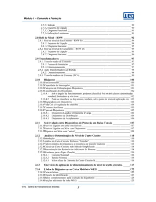 CTC - Centro de Treinamento de Clientes 5
Módulo 1 – Comando e Proteç ão
2.7.5.1Seleção ________________________________ _______________________________ 90
2.7.5.2Esquema de Ligação ________________________________ _____________________ 90
2.7.5.3Diagrama Funcional ________________________________ _____________________ 91
2.7.5.4Indicações Luminosas ________________________________ ___________________ 91
2.8 Relé de Nível – RNW ___________________________________________________92
2.8.1 Relé de nível de Enchi mento - RNW En ________________________________ ________94
2.8.1.1Esquema de Ligação ________________________________ _____________________ 94
2.8.1.2Diagrama funcional ________________________________ _____________________ 95
2.8.2 Relé de nível de Esvaziamento - RNW ES ________________________________ ______95
2.8.2.1Esquema de Ligação ________________________________ _____________________ 95
2.8.2.2Diagrama funcional ________________________________ _____________________ 96
2.9 Transformadores ______________________________________________________ 97
2.9.1 Transformador de Comando ________________________________ _________________97
2.9.1.1Formas de Instalação ________________________________ ____________________ 97
2.9.1.2Dimensionamento________________________________ _______________________ 97
2.9.2 Auto Transformadores de Partida ________________________________ _____________98
2.9.2.1Dimensionamento________________________________ _______________________ 98
2.9.3 Transformadores de Corrente (TC’s) ________________________________ ___________99
2.10 Disjuntor ________________________________________________________ 100
2.10.1Funcionamento________________________________ ___________________________ 100
2.10.2Capacidade de Interrupção ________________________________ __________________101
2.10.3Categoria de Utilização para Disjuntores ________________________________ _______101
2.10.4Classificação dos Disjuntores ________________________________ _______________102
2.10.4.1 Sob o ângulo de funcionamento, podemos classificá -los em três classes denominadas
standard, limitadores e sele tivos. ________________________________ __________102
2.10.4.2 Pode-se classificar os disjuntores, também, sob o ponto de vista de aplicação em: 103
2.10.5Disparadores em Disjuntores ________________________________ ________________104
2.10.6Vida Útil e Freqüência de Manobra ________________________________ ___________104
2.10.7Contatos Auxiliares ________________________________ _______________________ 105
2.10.8Tipos de Disjuntores ________________________________ ______________________ 105
2.10.8.1 Disjuntores Ligados Diretamente à Carga ________________________________ 106
2.10.8.2 Disjuntores de Distribuição ________________________________ ___________106
2.10.8.3 Disjuntores de Acoplamento ________________________________ __________106
2.11 Seletividade entre Dispositivos de Proteção em Baixa Tensão _____________ 107
2.11.1Fusíveis Ligados em série com fusíveis ________________________________ ________107
2.11.2Fusíveis Ligados em Série com Disjuntores ________________________________ ____107
2.11.3Disjuntor em Série com Fusível ________________________________ ______________108
2.12 Análise e Determinação do Nível de Curto-Cicuito______________________ 110
2.12.1Introdução ________________________________ ______________________________ 110
2.12.2Análise do Curto-Circuito Trifásico “Tripolar” ________________________________ __110
2.12.3Valores médios de impedância e resistência de transfor madores ____________________ 114
2.12.4Cálculo de Curto-Circuito pelo Método Simplificado _____________________________ 114
2.12.5Determinação das Resistências Adicionais do Sistema ____________________________ 114
2.12.6Grandezas para a Especificação________________________________ ______________116
2.12.6.1 Corrente Nominal ________________________________ __________________116
2.12.6.2 Tensão Nominal ________________________________ ____________________ 116
2.12.6.3 Valor eficaz da Corrente de Curto-Circuito Ik_____________________________ 116
2.13 Exercício de aplicação de dimensionamento de nível de curto-circuito. _____117
2.14 Linha de Disjuntores em Caixa Moldada WEG ________________________ 122
2.14.1Características: ________________________________ ___________________________ 122
2.14.2Etiqueta de Identificação: ________________________________ ___________________123
2.14.3Dados complementares para a seleção de disjuntores: _____________________________ 124
2.14.4Funções adicionais da linha WEG: ________________________________ ___________125
 