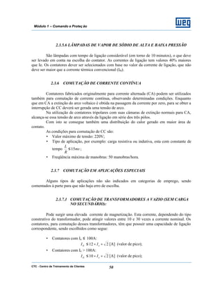 CTC - Centro de Treinamento de Clientes 50
Módulo 1 – Comando e Proteç ão
2.3.5.6 LÂMPADAS DE VAPOR DE SÓDIO DE ALTA E BAIXA PRESSÃO
São lâmpadas com tempo de ligação considerável (em torno de 10 minutos), o que deve
ser levado em conta na escolha do contator. As correntes de ligação tem valores 40% maiores
que Ie. Os contatores dever ser selecionados com base no valor da corrente de ligação, que não
deve ser maior que a corrente térmica convencional (Ith).
2.3.6 COMUTAÇÃO DE CORRENTE CONTÍNUA
Contatores fabricados originalmente para corrente alternada (CA) podem ser utilizados
também para comutação de corrente contínua, observando determinadas condições. Enquanto
que em CA a extinção do arco voltaico é obtida na passagem da corrente por zero, para se obter a
interrupção de CC deverá ser gerada uma tensão de arco.
Na utilização de contatores tripolares com suas câmaras de extinção normais para CA,
alcança-se essa tensão de arco através da ligação em série dos três pólos.
Com isto se consegue também uma distribuição do calor gerado em maior área de
contato.
As condições para comutação de CC são:
• Valor máximo de tensão: 220V;
• Tipo de aplicação, por exemplo: carga resistiva ou indutiva, esta com constante de
tempo ms
R
L
15≤ ;
• Freqüência máxima de manobras: 50 manobras/hora.
2.3.7 COMUTAÇÃO EM APLICAÇÕES ESPECIAIS
Alguns tipos de aplicações não são indicados em categorias de emprego, sendo
comentados à parte para que não haja erro de escolha.
2.3.7.1 COMUTAÇÃO DE TRANSFORMADORES A VAZIO (SEM CARGA
NO SECUNDÁRIO):
Pode surgir uma elevada corrente de magnetização. Esta corrente, dependendo do tipo
construtivo do transformador, pode atingir valores entre 10 e 30 vezes a corrente nominal. Os
contatores, para comutação desses transformadores, têm que possuir uma capacidade de ligação
correspondente, sendo escolhidos como segue:
• Contatores com Ie ≤ 100A:
212 ××≤ etL II [A] (valor de pico);
• Contatores com Ie > 100A:
210 ××≤ etL II [A] (valor de pico);
 