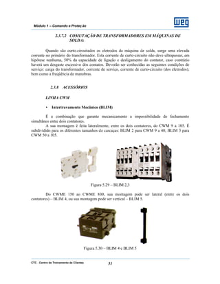 CTC - Centro de Treinamento de Clientes 51
Módulo 1 – Comando e Proteç ão
2.3.7.2 COMUTAÇÃO DE TRANSFORMADORES EM MÁQUINAS DE
SOLDA:
Quando são curto-circuitados os eletrodos da máquina de solda, surge uma elevada
corrente no primário do transformador. Esta corrente de curto-circuito não deve ultrapassar, em
hipótese nenhuma, 50% da capacidade de ligação e desligamento do contator, caso contrário
haverá um desgaste excessivo dos contatos. Deverão ser conhecidas as seguintes condições de
serviço: carga do transformador, corrente de serviço, corrente de curto-circuito (dos eletrodos),
bem como a freqüência de manobras.
2.3.8 ACESSÓRIOS
LINHA CWM
• Intertravamento Mecânico (BLIM)
É a combinação que garante mecanicamente a impossibilidade de fechamento
simultâneo entre dois contatores.
A sua montagem é feita lateralmente, entre os dois contatores, do CWM 9 a 105. É
subdividido para os diferentes tamanhos de carcaças: BLIM 2 para CWM 9 a 40; BLIM 3 para
CWM 50 a 105.
Figura 5.29 – BLIM 2,3
Do CWME 150 ao CWME 800, sua montagem pode ser lateral (entre os dois
contatores) – BLIM 4, ou sua montagem pode ser vertical – BLIM 5.
Figura 5.30 – BLIM 4 e BLIM 5
 