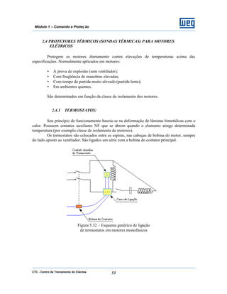 CTC - Centro de Treinamento de Clientes 53
Módulo 1 – Comando e Proteç ão
2.4 PROTETORES TÉRMICOS (SONDAS TÉRMICAS) PARA MOTORES
ELÉTRICOS
Protegem os motores diretamente contra elevações de temperaturas acima das
especificações. Normalmente aplicados em motores:
• À prova de explosão (sem ventilador);
• Com freqüência de manobras elevadas;
• Com tempo de partida muito elevado (partida lenta);
• Em ambientes quentes.
São determinados em função da classe de isolamento dos motores.
2.4.1 TERMOSTATOS:
Seu princípio de funcionamento baseia-se na deformação de lâminas bimetálicas com o
calor. Possuem contatos auxiliares NF que se abrem quando o elemento atinge determinada
temperatura (por exemplo classe de isolamento de motores).
Os termostatos são colocados entre as espiras, nas cabeças de bobina do motor, sempre
do lado oposto ao ventilador. São ligados em série com a bobina do contator principal.
Figura 5.32 – Esquema genérico de ligação
de termostatos em motores monofásicos
 