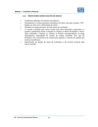 CTC - Centro de Treinamento de Clientes 57
Módulo 1 – Comando e Proteç ão
2.4.4 PROTETORES BIMETÁLICOS DE DISCO:
• Usualmente aplicados em motores monofásicos;
• Normalmente se utiliza protetores bimetálicos de disco com dois contatos “NF”,
ligados em série com a alimentação do motor;
• Instalados na tampa do motor, do lado oposto da ventilação;
• A corrente solicitada pelo motor circula pelo disco bimetálico aquecendo-o e
quando a temperatura limite é atingida os contatos se abrem desligando o motor.
Após resfriando o bimetal, os contatos se fecham automaticamente ou ainda
manualmente, dependendo do sistema de rearme escolhido. Este tipo de
bimetálico tem característica de retardo para suportar a corrente de partida dos
motores monofásicos;
• Especificado em função da classe de isolamento e da corrente nominal onde
estiver inserido.
 