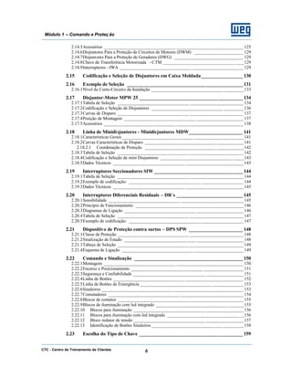 CTC - Centro de Treinamento de Clientes 6
Módulo 1 – Comando e Proteç ão
2.14.5Acessórios ________________________________ ______________________________ 125
2.14.6Disjuntores Para a Proteção de Circuitos de Motores (DWM) ______________________ 129
2.14.7Disjuntores Para a Proteção de Geradores (DWG) _______________________________ 129
2.14.8Chave de Transferência Motorizada - CTM ________________________________ ____129
2.14.9Interruptores - IWA ________________________________ _______________________ 129
2.15 Codificação e Seleção de Disjuntores em Caixa Moldada_________________ 130
2.16 Exemplo de Seleção _______________________________________________131
2.16.1Nível de Curto-Circuito da Instalação ________________________________ _________133
2.17 Disjuntor-Motor MPW 25 __________________________________________134
2.17.1Tabela de Seleção ________________________________ ________________________ 134
2.17.2Codificação e Seleção de Disjuntores ________________________________ _________136
2.17.3Curvas de Disparo ________________________________ ________________________ 137
2.17.4Posição de Montagem ________________________________ _____________________137
2.17.5Acessórios ________________________________ ______________________________ 138
2.18 Linha de Minidisjuntores - Minidisjuntores MDW______________________ 141
2.18.1Características Gerais ________________________________ ______________________ 141
2.18.2Curvas Características de Disparo ________________________________ ____________141
2.18.2.1 Coordenação de Proteção ________________________________ ____________142
2.18.3Tabela de Seleção ________________________________ ________________________ 142
2.18.4Codificação e Seleção de mini Disjuntores ________________________________ _____143
2.18.5Dados Técnicos ________________________________ __________________________ 143
2.19 Interruptores Seccionadores SIW ____________________________________144
2.19.1Tabela de Seleção ________________________________ ________________________ 144
2.19.2Exemplo de codificação: ________________________________ ___________________144
2.19.3Dados Técnicos ________________________________ __________________________ 145
2.20 Interruptores Diferenciais Residuais – DR´s ___________________________ 145
2.20.1Sensibilidade ________________________________ ____________________________ 145
2.20.2Princípio de Funcionamento ________________________________ ________________146
2.20.3Diagramas de Ligação ________________________________ _____________________146
2.20.4Tabela de Seleção ________________________________ ________________________ 147
2.20.5Exemplo de codificação: ________________________________ ___________________147
2.21 Dispositivo de Proteção contra surtos – DPS SPW ______________________ 148
2.21.1Classe de Proteção ________________________________ ________________________ 148
2.21.2Sinalização de Estado ________________________________ _____________________148
2.21.3Tabeça de Seleção ________________________________ ________________________ 149
2.21.4Esquema de Ligação ________________________________ ______________________ 149
2.22 Comando e Sinalização ____________________________________________150
2.22.1Montagem ________________________________ ______________________________ 150
2.22.2Encaixe e Posicionamento ________________________________ __________________151
2.22.3Segurança e Confiabilidade ________________________________ _________________151
2.22.4Linha de Botões ________________________________ __________________________ 152
2.22.5Linha de Botões de Emergência ________________________________ ______________153
2.22.6Sinaleiros ________________________________ _______________________________ 153
2.22.7Comutadores ________________________________ ____________________________ 154
2.22.8Blocos de contatos ________________________________ ________________________ 155
2.22.9Blocos de iluminação com led integrado ________________________________ _______155
2.22.10 Blocos para iluminação ________________________________ _________________156
2.22.11 Blocos para iluminação com led integrado ________________________________ __156
2.22.12 Bloco redutor de tensão ________________________________ _________________157
2.22.13 Identificação de Botões Sinaleiros ________________________________ _________158
2.23 Escolha do Tipo de Chave __________________________________________159
 