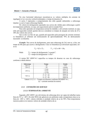 CTC - Centro de Treinamento de Clientes 62
Módulo 1 – Comando e Proteç ão
No eixo horizontal (abscissas) encontram-se os valores múltiplos da corrente de
regulagem (x IE) e no eixo vertical (ordenadas), o tempo de desarme (t).
A curva 3 representa o comportamento dos relés quando submetidos a sobrecarga
tripolar e a curva 2 para sobrecarga bipolar.
Os valores de desligamento apontados nas curvas são válidos para sobrecargas a partir
da temperatura ambiente, ou seja, sem aquecimento prévio (estado frio).
Para relés operando em temperatura normal de trabalho e sob corrente nominal, ou seja,
relés pré-aquecidos (estado quente) deve-se considerar os tempos de atuação em torno de 25 a
30% dos valores das curvas.
Isto se deve ao fato de que, quando pré-aquecidos pela passagem da corrente nominal,
os bimetálicos já sofreram um deslocamento de aproximadamente 70% do deslocamento
necessário ao desarme.
Exemplo: Nas curvas de desligamento, para uma sobrecarga de 2xIn tem-se, a frio, um
tempo de 60s para que ocorra o desligamento. Caso os bimetálicos já estivessem aquecidos, ter-
se-ia:
Tq = 0,3 x Tf ; T q = 0,3 x 60 = 18s,
Onde: Tq = tempo de desligamento “a quente”;
Tf = tempo de desligamento “a frio”.
A norma IEC 60947-4-1 especifica os tempos de desarme no caso de sobrecarga
conforme a tabela abaixo:
Sobrecarga Tempo Estado
1,05 x In > 2h à frio
1,20 x In < 2h à quente
1,50 x In
< 4 min
< 8 min
< 12 min
classe 10
classe 20
classe 30
7,20 x In
4 < Tp < 10
6 < Tp < 20
9 < Tp < 30
classe 10
classe 20
classe 30
Tabela 5.5.2.3.1 – Tempos de desarme conforme IEC60947-4-1.
(In = corrente nominal do motor)
2.5.3 CONDIÇÕES DE SERVIÇO
2.5.3.1 TEMPERATURA AMBIENTE
Segundo a IEC 60947, um relé térmico de sobrecarga deve ser capaz de trabalhar numa
faixa de 5º
C a + 40º
C. Os relés WEG são aplicáveis em ambientes onde a temperatura situe-se na
faixa de –20º
C a +60º
C, valores referidos à umidade relativa do ar de 50%. Para temperaturas
menores pode-se ter maiores valores de umidade relativa do ar.
 