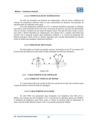 CTC - Centro de Treinamento de Clientes 63
Módulo 1 – Comando e Proteç ão
2.5.3.2 COMPENSAÇÃO DE TEMPERATURA
Os relés são montados com bimetais de compensação, a fim de evitar a influência da
variação da temperatura ambiente sobre as suas características de desarme. Seu princípio de
operação pode ser explicado como segue:
Com uma temperatura ambiente de 32º
C, as lâminas bimetálicas principais se dilatarão
(curvarão) e terão deslocado através do cursor, uma parte do percurso, que para um determinado
valor de corrente, resultaria em um tempo de disparo menor. Para que isto seja evitado, o cursor
atua sobre a lâmina bimetálica de compensação. Esta lâmina não é, contudo, percorrida pela
corrente. Ela é aquecida somente pela temperatura ambiente e se curvará na proporção das
lâminas principais. Desta forma as lâminas aquecidas pela corrente determinarão um mesmo
tempo de disparo para qualquer temperatura ambiente.
2.5.3.3 POSIÇÃO DE MONTAGEM
Os relés podem ser fixados em paredes verticais. Inclinações de até 30º
na vertical e 90º
na horizontal são admissíveis para todos os lados (limitação da mola dos contatores).
Figura 5.40
2.5.4 CARACTERÍSTICAS DE OPERAÇÃO
2.5.4.1 CORRENTE NOMINAL DO MOTOR
É a característica básica de escolha da faixa de corrente de um relé. Serve inclusive para
o ajuste do mesmo, através do botão de regulagem.
2.5.4.2 CARACTERÍSTICAS DA REDE
Os relés WEG são apropriados para instalações com freqüência entre 0Hz (CC) e
400Hz, com exceção dos relés acoplados a TC’s, que devem ser aplicados apenas em 50/60Hz.
A influência da freqüência, nessa faixa, sobre os valores de desarme pode ser desprezada. O
maior valor de tensão admissível para o relé é a sua tensão nominal de isolação.
 