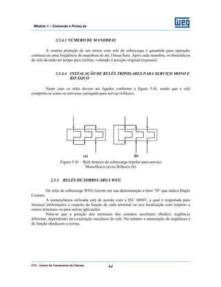 CTC - Centro de Treinamento de Clientes 64
Módulo 1 – Comando e Proteç ão
2.5.4.3 NÚMERO DE MANOBRAS
A correta proteção de um motor com relé de sobrecarga é garantida para operação
contínua ou uma freqüência de manobras de até 15man/hora. Após cada manobra, os bimetálicos
do relé deverão ter tempo para resfriar, voltando à posição original (repouso).
2.5.4.4 INSTALAÇÃO DE RELÉS TRIPOLARES PARA SERVIÇO MONO E
BIFÁSICO
Neste caso os relés devem ser ligados conforme a figura 5.41, sendo que o relé
comporta-se como se estivesse carregado para serviço trifásico.
Figura 5.41 – Relé térmico de sobrecarga tripolar para serviço
Monofásico (a) ou Bifásico (b)
2.5.5 RELÉS DE SOBRECARGA WEG
Os relés de sobrecarga WEG trazem em sua denominação a letra “D” que indica Duplo
Contato.
A nomenclatura utilizada está de acordo com a IEC 60947, a qual é respeitada para
fornecer informações a respeito da função de cada terminal ou sua localização com respeito a
outros terminais ou para outras aplicações.
Nota-se que a posição dos terminais dos contatos auxiliares obedece seqüência
diferente, dependendo da construção mecânica do relé. No entanto a numeração de seqüência e
de função obedecem a norma.
 