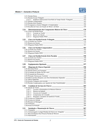 CTC - Centro de Treinamento de Clientes 7
Módulo 1 – Comando e Proteç ão
2.23.1Partida Direta ________________________________ ____________________________ 159
2.23.2Partida Estrela-Triângulo ________________________________ ___________________160
2.23.2.1 Seqüência Operacional (Com Relé de Tempo Estrela -Triângulo)______________163
2.23.3Partida Compensadora ________________________________ _____________________163
2.23.4Partida Série-Paralelo________________________________ ______________________ 165
2.23.5Comparativo Estrela Triângulo x Compensadora ________________________________ 168
2.23.6Escolha da Chave em Função do Motor e da Rede _______________________________ 169
2.24 Dimensionamento dos Componentes Básicos da Chave __________________ 170
2.24.1Chave de Partida Direta ________________________________ ____________________ 171
2.24.1.1 Corrente no Trecho ________________________________ _________________171
2.24.1.2 Roteiro de Cálculo ________________________________ __________________171
2.24.1.3 Diagrama Padrão WEG ________________________________ ______________174
2.25 Chave de Partida Estrela-Triângulo__________________________________175
2.25.1Correntes nos Trechos ________________________________ _____________________175
2.25.2Roteiro de Cálculo ________________________________ ________________________ 177
2.25.3Diagrama Padrão WEG ________________________________ ____________________ 181
2.26 Chave de Partida Compensadora ____________________________________183
2.26.1Corrente nos Trechos ________________________________ ______________________ 183
2.26.2Roteiro de Cálculo ________________________________ ________________________ 185
2.26.3Diagrama Padrão WEG ________________________________ ____________________ 189
2.27 Chave de Partida Estrela Série Paralela ______________________________ 190
2.27.1Corrente nos Trechos ________________________________ ______________________ 190
2.27.2Roteiro de Cálculo ________________________________ ________________________ 192
2.27.3Diagrama Padrão WEG ________________________________ ____________________ 195
2.28 Equipamentos Opcionais ___________________________________________197
2.29 Diagrama de Chaves Especiais ______________________________________198
2.29.1Reversão Direta ________________________________ __________________________ 198
2.29.2Partida Direta com Frenagem ________________________________ _______________198
2.29.3Comando por Botão Fim de Curso ________________________________ ____________199
2.29.4Comando por Pressostato________________________________ ___________________199
2.29.5Proteção Térmica por Termistor ________________________________ _____________200
2.29.6Motor de Duas Rotações com Dois Enrolamentos Separados _______________________ 200
2.29.7Motor Dahlander ________________________________ _________________________ 201
2.29.8Estrela-Triângulo com reversão ________________________________ ______________201
2.29.9Partida Compensadora com Apenas um Auto Transformador _______________________ 202
2.30 Condição de Serviços de Chaves _____________________________________203
2.30.1Queda de Tensão ________________________________ _________________________ 203
2.30.1.1 Circuitos Alimentadores de Motores Elétricos ____________________________ 203
2.30.1.2 Motores de Indução ________________________________ _________________203
2.30.1.3 Circuitos de Comando ________________________________ _______________204
2.30.1.4 Componentes de Comando ________________________________ ___________204
2.30.1.5 Principais Causadores de Queda de Tensão_______________________________ 205
2.30.2Limites de Temperatura ________________________________ ____________________ 205
2.30.3Limites de Altitude ________________________________ _______________________ 205
2.30.4Posição de Montagem ________________________________ _____________________205
2.30.5Vibrações ________________________________ _______________________________ 206
2.30.6Graus de Proteção ________________________________ ________________________ 206
2.31 Instalação e Manutenção de Chaves __________________________________207
2.31.1Transporte ________________________________ ______________________________ 207
2.31.2Armazenagem e Longas Paradas de Chaves (ex: Irrigação) ________________________ 207
2.31.3Recomendações Para Primeira Partida de Motores _______________________________ 207
2.31.4Aterramento ________________________________ _____________________________ 208
 