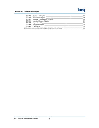 CTC - Centro de Treinamento de Clientes 9
Módulo 1 – Comando e Proteç ão
2.33.4.3 Ajustes e Indicações ________________________________ ________________267
2.33.4.4 Acionamento Típico ________________________________ ________________268
2.33.4.5 Redes de Comunicação “Fieldbus” ________________________________ _____268
2.33.4.6 Interface Homem-Máquina ________________________________ ___________269
2.33.4.7 Superdrive G2 ________________________________ _____________________269
2.33.4.8 Funções Principais ________________________________ __________________270
2.33.4.9 Codificação ________________________________ _______________________ 271
2.33.5Características Técnicas e Especificações de Soft -Starter __________________________ 272
 