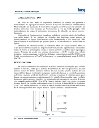 CTC - Centro de Treinamento de Clientes 92
Módulo 1 – Comando e Proteç ão
2.8 RELÉ DE NÍVEL – RNW
Os Relés de nível WEG são dispositivos eletrônicos de controle que permitem o
monitoramento e a regulagem automática do nível de líquidos condutores de corrente elétrica.
Muito utilizados em automação de reservatórios em geral, os RNW podem ser utilizados em
diversas aplicações como prevenção de funcionamento a seco da bomba, proteção contra
transbordamento do tanque de enchimento, acionamento de solenóides ou alarmes sonoros /
luminosos.
O princípio de funcionamento é baseado na medição da resistência elétrica do líquido do
reservatório através de um conjunto de eletrodos, que funcionam como sensores de
presença/ausência de líquido. Para otimizar o seu funcionamento, o relé possui um DIAL
(potenciômetro) de sensibilidade que permite ajustar o circuito eletrônico a resistividade do
liquido.
Disponível em 2 funções distintas, de enchimento RNW EN e de esvaziamento RNW ES,
o relé possui eletrônica digital que proporciona elevada precisão, repetibilidade e imunidade a
ruídos. O sistema de alimentação é isolado do circuito eletrônico visando a maior segurança do
usuário. Projetado de acordo com normas internacionais, o RNW constitui uma solução
compacta e segura, em carcaças com 22,5mm de largura para montagem em trilho DIN35, possui
1 saída com contato reversível NA/NF e alimentação em uma ampla faixa de tensão de 100-240
Vca/Vdc.
FUNCIONAMENTO:
Os eletrodos são fixados no reservatório de acordo com os níveis desejados para controle,
mínimo ou máximo, sendo que o eletrodo de referência (C) deve ser posicionado na parte
inferior, abaixo dos demais eletrodos, eletrodo de nível máximo (Max) e eletrodo de nível
mínimo (Min). Quando o sistema for energizado uma tensão alternada (a corrente CA minimiza
a eletrólise e aumenta a vida útil do eletrodo) é aplicada no eletrodo de referência, assim que o
líquido entrar em contado com os eletrodos de nível é estabelecido um caminho para a circulação
de corrente elétrica entre os eletrodos. Um circuito eletrônico compara a corrente e de acordo
com o modelo escolhido (RNW ES ou RNW EN) será realizada a lógica que comuta os contatos
de saída do relé. Os eletrodos estão disponíveis em 2 modelos, de haste (EHW) ou de pêndulo
(EPW), cuja diferença entre eles é o modo de fixação. Para se adaptar as diversas aplicações o
RNW está disponível em duas funções distintas, a de esvaziamento e a de enchimento.
Figura 5.75
 