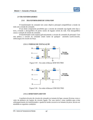 CTC - Centro de Treinamento de Clientes 97
Módulo 1 – Comando e Proteç ão
2.9 TRANSFORMADORES
2.9.1 TRANSFORMADOR DE COMANDO
O transformador de comando tem como objetivo principal compatibilizar a tensão da
rede com a tensão de comando.
O uso deste componente possibilita que o circuito de comando seja ligado entre fase e
terra, evitando o desequilíbrio do ponto neutro da ligação estrela da rede. Este desequilíbrio
causa a variação de tensão de comando.
O transformador isola (separa) galvanicamente o circuito de comando do principal. Com
esta prática o circuito de comando estará isento de qualquer anomalia (curto-circuito,
sobrecargas) do circuito de força.
2.9.1.1 FORMAS DE INSTALAÇÃO
Figura 5.83 – Em redes trifásicas SEM NEUTRO
Figura 5.84 – Em redes trifásicas COM NEUTRO
2.9.1.2 DIMENSIONAMENTO
A potência de pico do circuito de comando no instante de ligar, assume diversas vezes o
valor da potência em regime do circuito ligado. Por esse motivo, como também para evitar
sobreaquecimento do transformador e queda de tensão excessiva no instante de picos, devem ser
atendidas as seguintes condições:
 