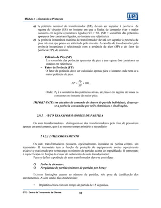CTC - Centro de Treinamento de Clientes 98
Módulo 1 – Comando e Proteç ão
a) A potência nominal do transformador (ST), deverá ser superior à potência de
regime do circuito (SR) no instante em que a lógica de comando tiver o maior
consumo em regime (contatores ligados) ST > SR, (SR = somatória das potências
aparentes dos contatores ligados, no instante em referência).
b) A potência instantânea máxima do transformador deverá ser superior à potência de
pico máxima que possa ser solicitada pelo circuito. A escolha do transformador pela
potência instantânea é relacionada com a potência de pico (SP) e do fator de
potência (FP), do circuito.
• Potência de Pico (SP)
É a somatória das potências aparentes de pico e em regime dos contatores no
instante em referência
• Fator de Potência (FP)
O fator de potência deve ser calculado apenas para o instante onde tem-se a
maior potência de pico.
100×=
SP
Pp
FP ,
Onde: Pp é a somatória das potências ativas, de pico e em regime de todos os
contatores no instante de maior pico.
IMPORTANTE: em circuitos de comando de chaves de partida individuais, despreza-
se a potência consumida por relés eletrônicos e sinalizações.
2.9.2 AUTO TRANSFORMADORES DE PARTIDA
Os auto transformadores distinguem-se dos transformadores pelo fato de possuírem
apenas um enrolamento, que é ao mesmo tempo primário e secundário.
2.9.2.1 DIMENSIONAMENTO
Os auto transformadores possuem, opcionalmente, instalado na bobina central, um
termostato. O termostato tem a função de proteção do equipamento contra aquecimento
excessivo ocasionado por sobrecarga ou número de partidas acima do especificado. O termostato
é especificado em função da classe de isolamento do auto transformador.
Para se definir a potência do auto transformador deve-se considerar:
ð Potência do motor;
ð Freqüência de partida (número de partidas por hora);
Existem limitações quanto ao número de partidas, sob pena de danificação dos
enrolamentos. Assim sendo, fica estabelecido:
• 10 partidas/hora com um tempo de partida de 15 segundos.
 