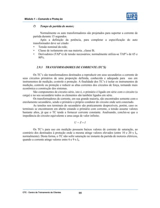 CTC - Centro de Treinamento de Clientes 99
Módulo 1 – Comando e Proteç ão
ð Tempo de partida do motor;
Normalmente os auto transformadores são projetados para suportar a corrente de
partida durante 15 segundos.
Após a definição da potência, para completar a especificação do auto
transformador deve ser citado:
• Tensão nominal da rede;
• Classe de isolamento em sua maioria , classe B;
• Derivadores (TAP’s) de tensão necessários; normalmente utiliza-se TAP’s de 65 e
80%.
2.9.3 TRANSFORMADORES DE CORRENTE (TC’S)
Os TC’s são transformadores destinados a reproduzir em seus secundários a corrente de
seus circuitos primários de uma proporção definida, conhecida e adequada para uso em
instrumentos de medição, controle e proteção. A finalidade dos TC’s é isolar os instrumentos de
medição, controle ou proteção e reduzir as altas correntes dos circuitos de força, tornando mais
econômica a construção dos sistemas.
São componentes de circutio-série, isto é, o primário é ligado em série com o circuito (a
carga) e no seu secundário todos os elementos são também ligados em série.
Os transformadores de corrente, em sua grande maioria, são encontrados somente com o
enrolamento secundário, sendo o primário o próprio condutor do circuito onde será conectado.
As tensões nos terminais do secundário são praticamente desprezíveis, porém, caso os
terminais se encontrarem em aberto estando o primário com corrente, a tensão assume valores
bastante altos, já que o TC tende a fornecer corrente constante. Analisando, conclui-se que a
impedância do circuito equivalente a uma carga de valor infinito.
IZU ×=
Os TC’s para uso em medição possuem baixos valores de corrente de saturação, ao
contrário dos destinados à proteção onde a mesma atinge valores elevados (entre 10 e 20 x In,
normalmente). Desta forma, o TC não sofre saturação no instante da partida de motores elétricos,
quando a corrente atinge valores entre 6 e 9 x In.
 