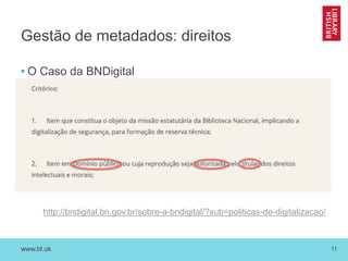 www.bl.uk 11
Gestão de metadados: direitos
• O Caso da BNDigital
http://bndigital.bn.gov.br/sobre-a-bndigital/?sub=politicas-de-digitalizacao/
 
