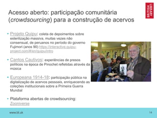www.bl.uk 14
Acesso aberto: participação comunitária
(crowdsourcing) para a construção de acervos
• Projeto Quipu: coleta de depoimentos sobre
esterilização massiva, muitas vezes não
consensual, de peruanos no período do governo
Fujimori (anos 90) https://interactive.quipu-
project.com/#/en/quipu/intro
• Cantos Cautivos: experiências de presos
políticos na época de Pinochet refletidas através da
música
• Europeana 1914-18: participação pública na
digitalização de acervos pessoais, enriquecendo as
coleções institucionais sobre a Primeira Guerra
Mundial
• Plataforma abertas de crowdsourcing:
Zooniverse
 