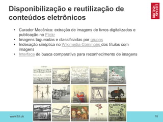 www.bl.uk 18
Disponibilização e reutilização de
conteúdos eletrônicos
• Curador Mecânico: extração de imagens de livros digitalizados e
publicação no Flickr
• Imagens tagueadas e classificadas por grupos
• Indexação sinóptica no Wikimedia Commons dos títulos com
imagens
• Interface de busca comparativa para reconhecimento de imagens
 
